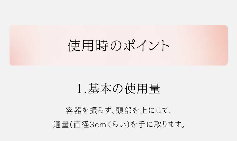 使用時のポイント 1.基本の使用量 容器を振らず、頭部を上にして、適量(直径3cmくらい)を手に取ります。