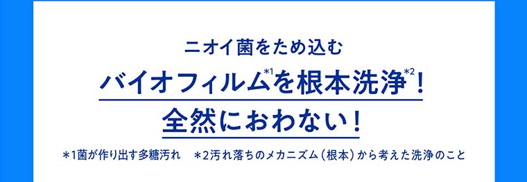 ニオイ菌をため込むバイオフィルムを根本洗浄!全然におわない!