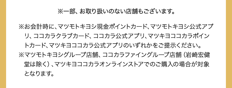 ※一部、お取り扱いのない店舗もございます。※お会計時に、マツモトキヨシ現金ポイントカード、マツモトキヨシ公式アプリ、ココカラクラブカード、ココカラ公式アプリ、マツキヨココカラポイントカード、マツキヨココカラ公式アプリのいずれかをご提示ください。※マツモトキヨシグループ店舗、ココカラファイングループ店舗（岩崎宏健堂は除く）、マツキヨココカラオンラインストアでのご購入の場合が対象となります。