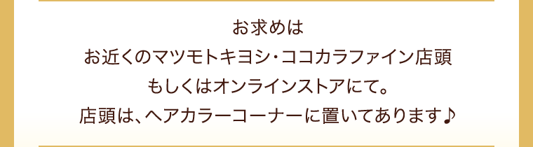 お求めはお近くのマツモトキヨシ・ココカラファイン店頭もしくはオンラインストアにて。店頭は、ヘアカラーコーナーに置いてあります