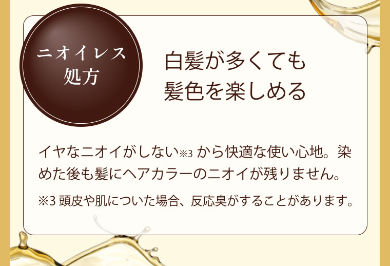 ニオイレス処方 ニオイを気にせずセルフカラーイヤなニオイがしないから快適な使い心地。染めた後も髪にヘアカラーのニオイが残りません。※ 頭皮や肌についた場合、反応臭がすることがあります。