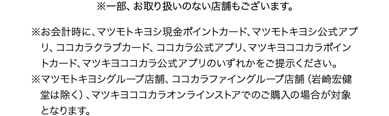 ※一部、お取り扱いのない店舗もございます。※お会計時に、マツモトキヨシ現金ポイントカード、マツモトキヨシ公式アプリ、ココカラクラブカード、ココカラ公式アプリ、マツキヨココカラポイントカード、マツキヨココカラ公式アプリのいずれかをご提示ください。※マツモトキヨシグループ店舗、ココカラファイングループ店舗（岩崎宏健堂は除く）、マツキヨココカラオンラインストアでのご購入の場合が対象となります。