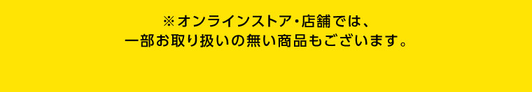 オンラインストア・店舗では、一部お取り扱いのない商品もございます。