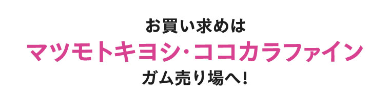 お買い求めはマツモトキヨシ・ココカラファイン ガム売り場へ!