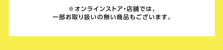 オンラインストア・店舗では、一部お取り扱いのない商品もございます。
