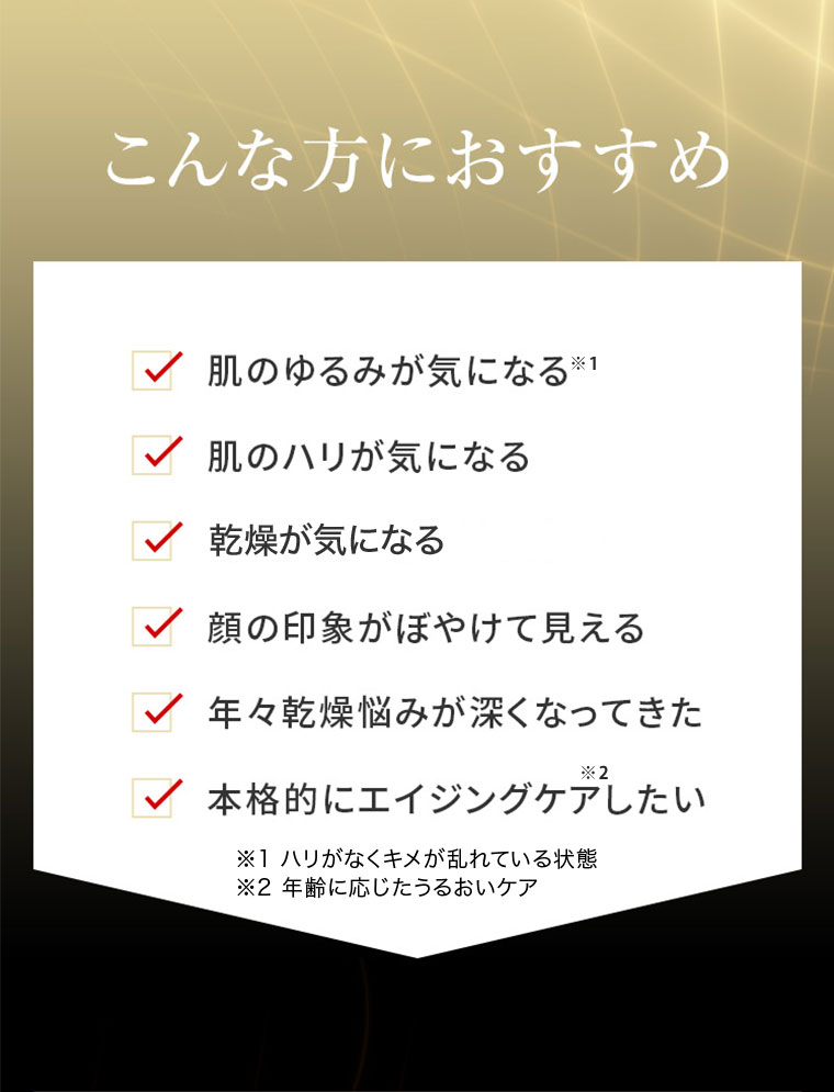 こんな方におすすめ 肌のゆるみが気になる 肌のハリが気になる 乾燥が気になる 顔の印象がぼやけて見える 年々乾燥悩みが深くなってきた 本格的にエイジングケアしたい