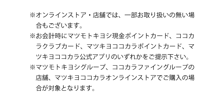 ※オンラインストア・店舗では、一部お取り扱いの無い場合もございます。　※お会計時にマツモトキヨシ現金ポイントカード、ココカラクラブカード、マツキヨココカラポイントカード、マツキヨココカラ公式アプリのいずれかをご提示下さい。　※マツモトキヨシグループ、ココカラファイングループの店舗、マツキヨココカラオンラインストアでご購入の場合が対象となります。