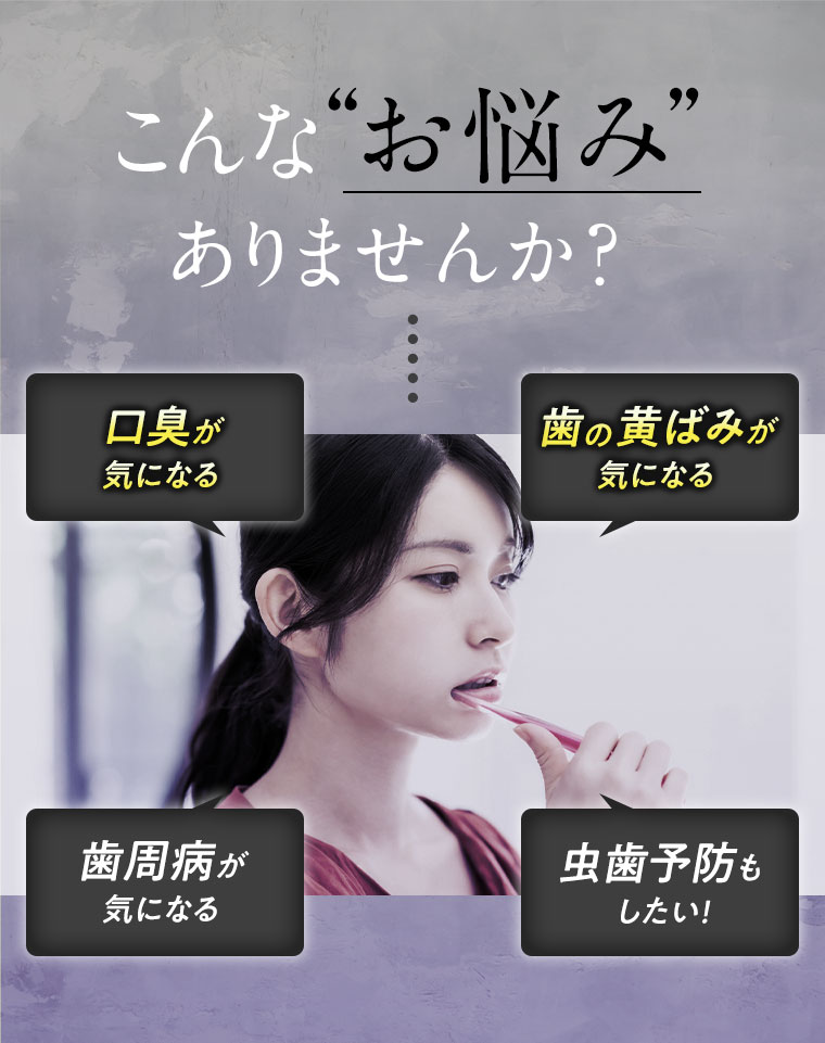 こんなお悩みありませんか? 口臭が気になる 歯の黄ばみが気になる 歯周病が気になる 虫歯予防もしたい!