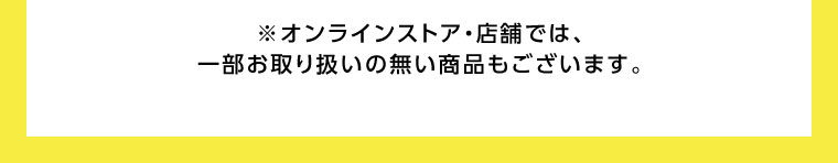 オンラインストア・店舗では、一部お取り扱いのない商品もございます。