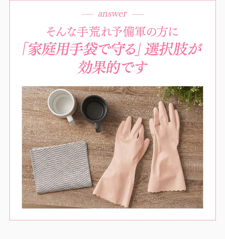 そんな手荒れ予備軍の方に 家庭用手袋で守る選択肢が効果的です