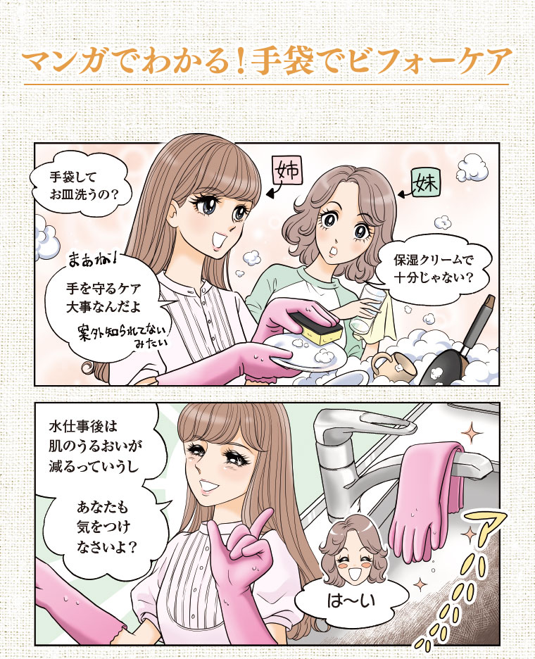 マンガでわかる!手袋でビフォーケア 手袋してお皿洗うの? 保湿クリームで十分じゃない? 手を守るケア大事なんだよ 水仕事後は肌のうるおいが減るっていうし、あなたも気をつけなさいよ? は〜い