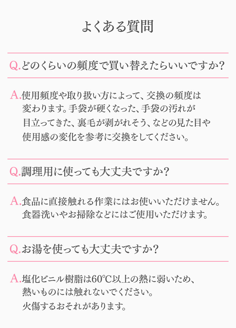 よくある質問 Q.どのくらいの頻度で買い替えたらいいですか? A.使用頻度や取り扱い方によって、交換の頻度は変わります。手袋が硬くなった、手袋の汚れが目立ってきた、裏毛が剥がれそう、などの見た目や使用感の変化を参考に交換をしてください。 Q.調理用に使っても大丈夫ですか? A.食品に直接触れる作業にはお使いいただけません。食器洗いやお掃除などにはご使用いただけます。 Q.お湯を使っても大丈夫ですか? A.塩化ビニル樹脂は60°C以上の熱に弱いため、熱いものには触れないでください。火傷するおそれがあります。