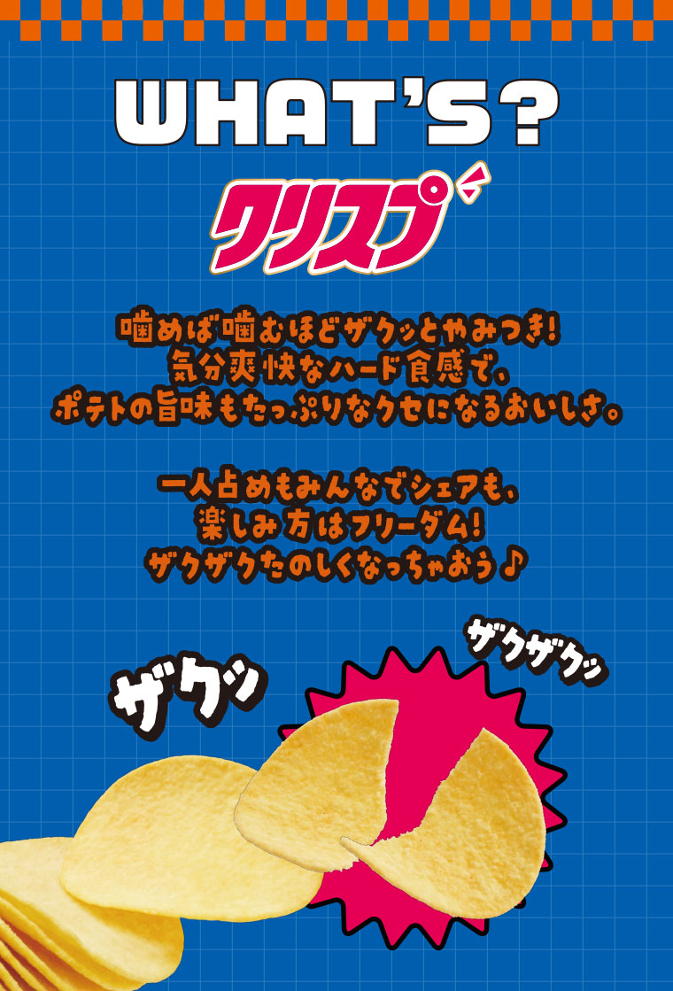 WHAT'S? クリスプ 噛めば噛むほどザクッとやみつき! 気分爽快なハード食感で、ポテトの旨味もたっぷりなクセになるおいしさ。一人占めもみんなでシェアも、楽しみ方はフリーダム! ザクザクたのしくなっちゃおう