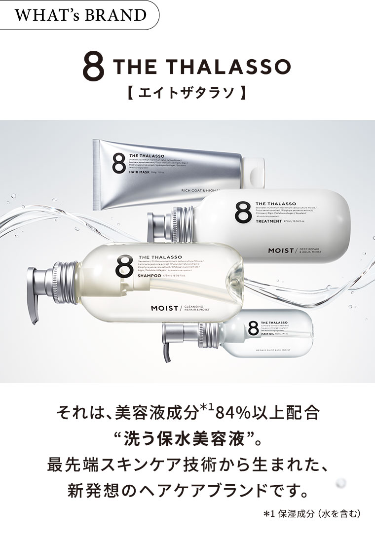 WHAT's BRAND エイトザタラソ それは、美容液成分84%配合 “洗う保水美容液”。最先端スキンケア技術から生まれた、新発想のヘアケアブランドです。