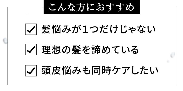 こんな方におすすめ 髪悩みが1つだけじゃない 理想の髪を諦めている 頭皮悩みも同時ケアしたい