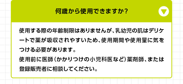 使用する際の年齢制限はありませんが、乳幼児の肌はデリケートで薬が吸収されやすいため、使用期間や使用量に気をつける必要があります。使用前に医師(かかりつけの小児科医など) 薬剤師、または登録販売者に相談してください。