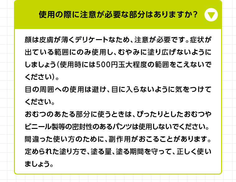 顔は皮膚が薄くデリケートなため、注意が必要です。症状が出ている範囲にのみ使用し、むやみに塗り広げないようにしましょう (使用時には500円玉大程度の範囲をこえないでください)。目の周囲への使用は避け、目に入らないように気をつけてください。おむつのあたる部分に使うときは、ぴったりとしたおむつやビニール製等の密封性のあるパンツは使用しないでください。間違った使い方のために、副作用がおこることがあります。定められた塗り方で、塗る量、塗る期間を守って、正しく使いましょう。