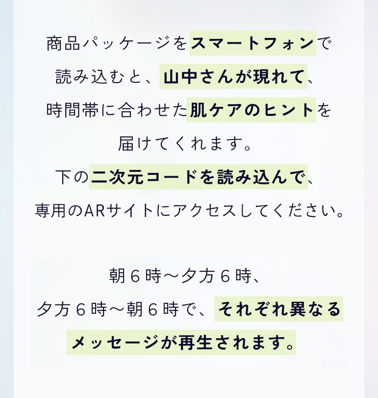 商品パッケージをスマートフォンで読み込むと、山中さんが現れて、時間帯に合わせた肌ケアのヒントを届けてくれます。下の二次元コードを読み込んで、専用のARサイトにアクセスしてください。朝6時〜夕方6時、夕方6時〜朝6時で、それぞれ異なるメッセージが再生されます。