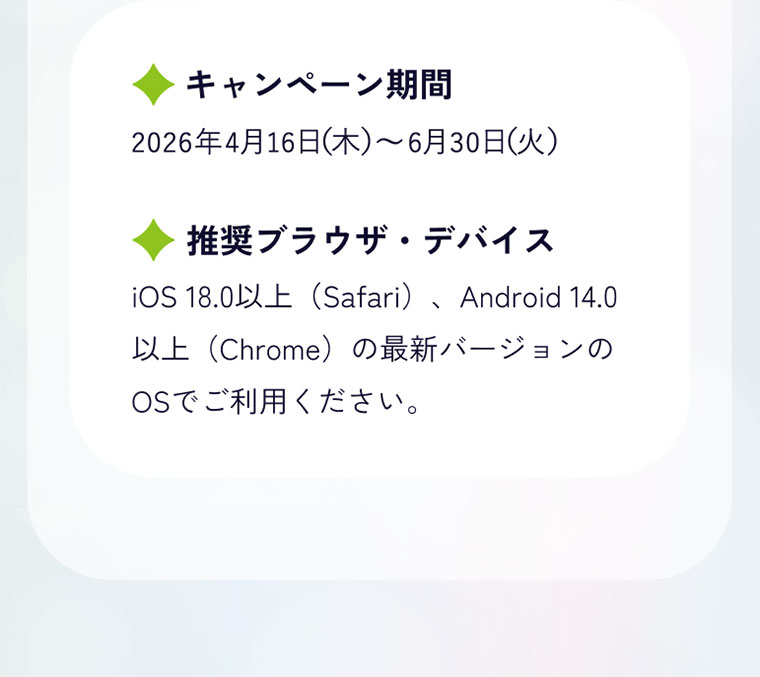 キャンペーン期間(詳細は本画像をご確認ください)。推奨ブラウザ、デバイス。iOS 18.0以上(Safari)、Android 14.0以上(Chrome)の最新バージョンのOSでご利用ください。