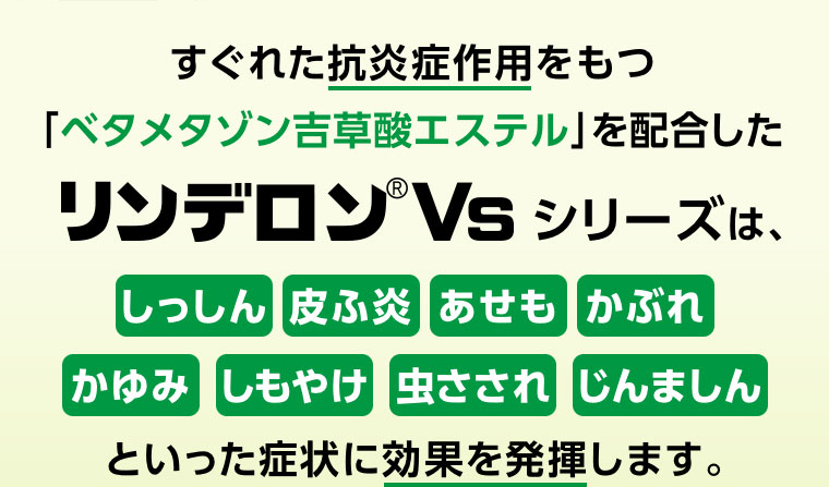 すぐれた抗炎症作用をもつ「ベタメタゾン吉草酸エステル」を配合したリンデロンVs シリーズは、しっしん 皮ふ炎 あせも かぶれ かゆみ しもやけ 虫さされ じんましんといった症状に効果を発揮します。