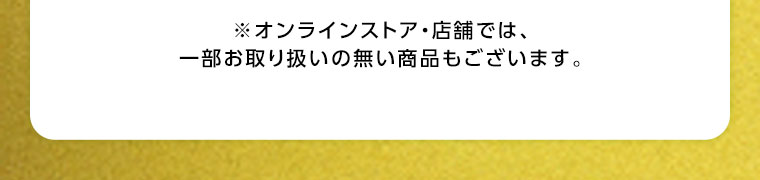 オンラインストア・店舗では、一部お取り扱いのない商品もございます。