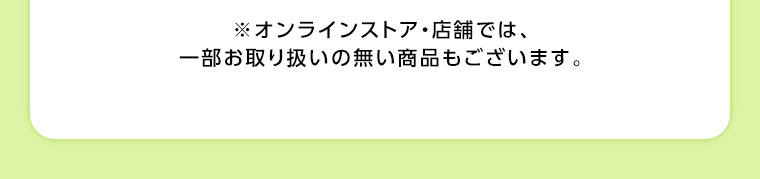 オンラインストア・店舗では、一部お取り扱いのない商品もございます。