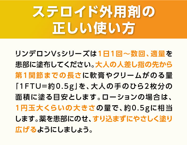 ステロイド外用剤の正しい使い方 リンデロンVsシリーズは1日1回~数回、適量を患部に塗布してください。大人の人差し指の先から第1関節までの長さに軟膏やクリームがのる量「1FTU=約0.5g」を、大人の手のひら2枚分の面積に塗る目安とします。ローションの場合は、1円玉大くらいの大きさの量で、約0.5gに相当します。薬を患部にのせ、すり込まずにやさしく塗り広げるようにしましょう。