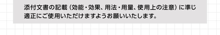 添付文書の記載(効能・効果、用法・用量、 使用上の注意) に準じ適正にご使用いただけますようお願いいたします。