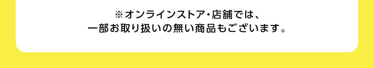 オンラインストア・店舗では、一部お取り扱いのない商品もございます。
