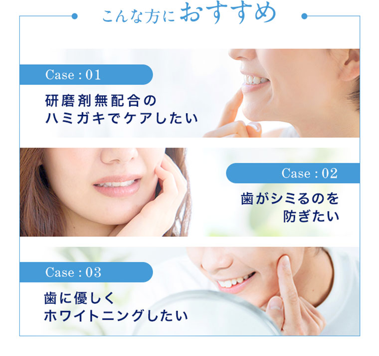 こんな方におすすめ Case01 研磨剤無配合のハミガキでケアしたい Case02 歯がシミるのを防ぎたい Case03 歯に優しくホワイトニングしたい