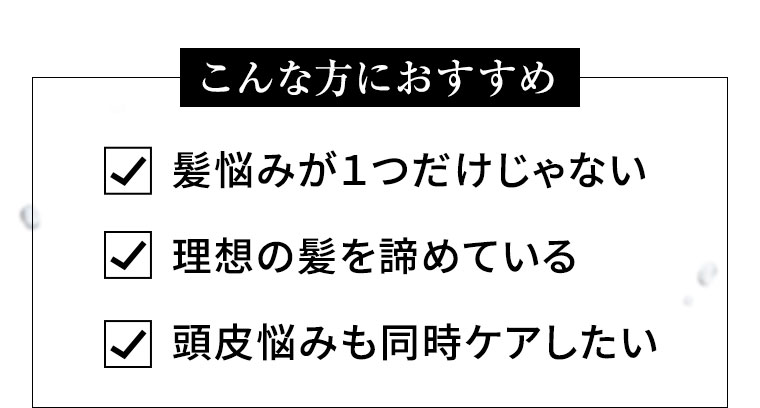 こんな方におすすめ 髪悩みが1つだけじゃない 理想の髪を諦めている 頭皮悩みも同時ケアしたい
