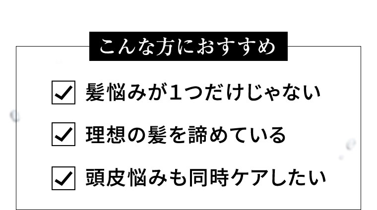 こんな方におすすめ 髪悩みが1つだけじゃない 理想の髪を諦めている 頭皮悩みも同時ケアしたい