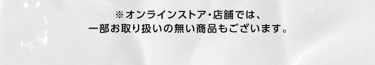 オンラインストア・店舗では、一部お取り扱いのない商品もございます。