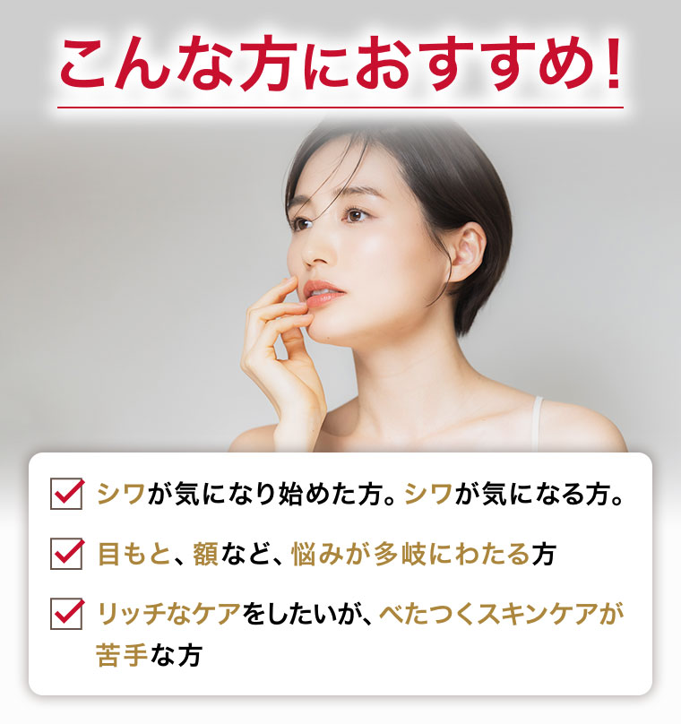 こんな方におすすめ! シワが気になり始めた方。シワが気になる方。 目もと、額など、悩みが多岐にわたる方 リッチなケアをしたいが、べたつくスキンケアが苦手な方