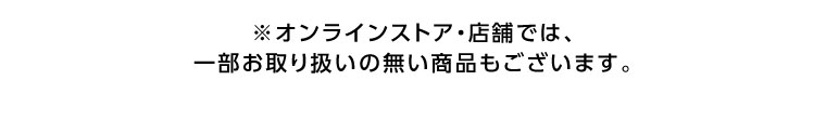 オンラインストア・店舗では、一部お取り扱いのない商品もございます。