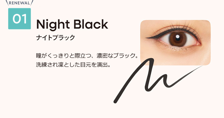 01 ナイトブラック 瞳がくっきりと際立つ、濃密なブラック。洗練され凛とした目元を演出。