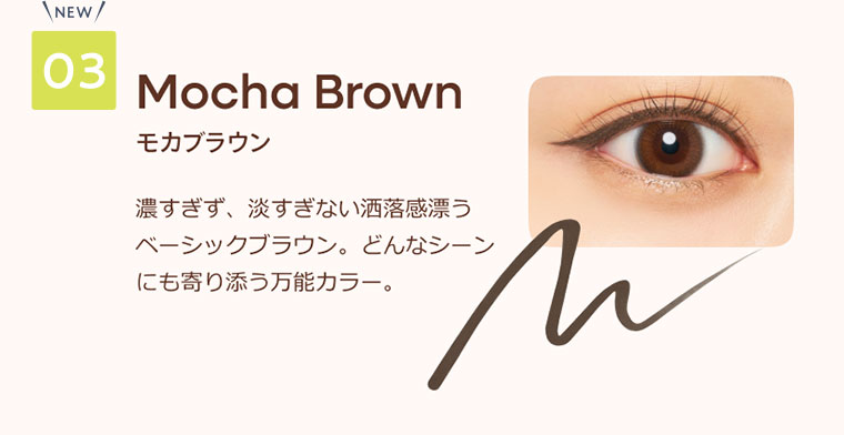 03 モカブラウン 濃すぎず、淡すぎない酒落感漂うベーシックブラウン。どんなシーンにも寄り添う万能カラー。