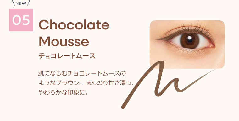 05 チョコレートムース 肌になじむチョコレートムースのようなブラウン。ほんのり甘さ漂う、やわらかな印象に。