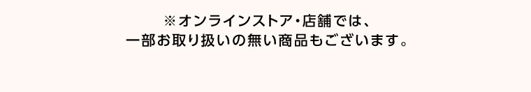 オンラインストア・店舗では、一部お取り扱いのない商品もございます。