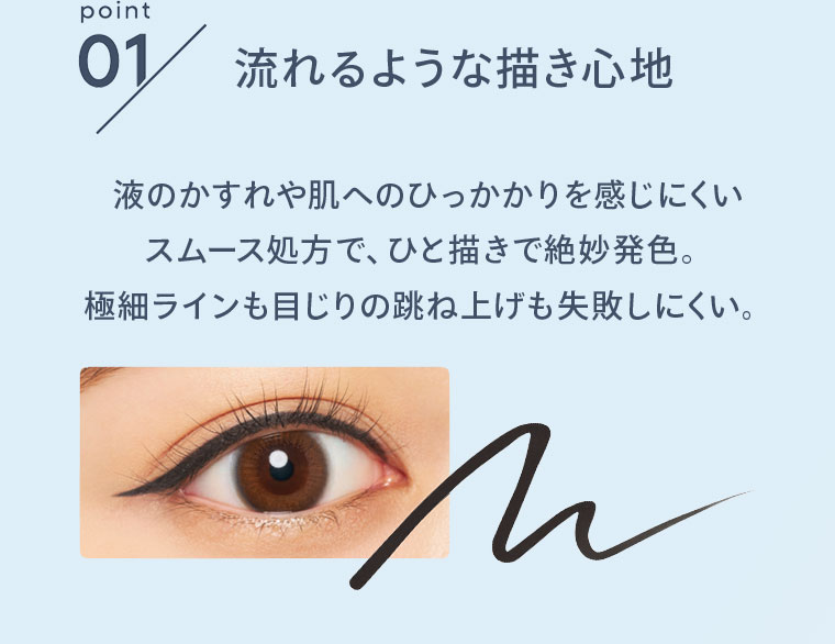 point01 流れるような描き心地 液のかすれや肌へのひっかかりを感じにくいスムース処方で、ひと描きで絶妙発色。極細ラインも目じりの跳ね上げも失敗しにくい。