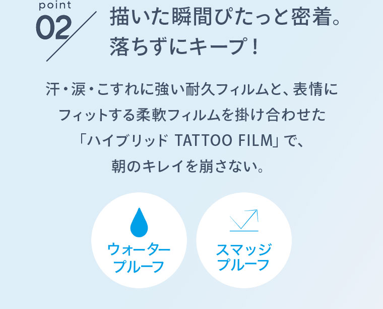 point02 描いた瞬間ぴたっと密着。落ちずにキープ！ 汗・涙・こすれに強い耐久フィルムと、表情にフィットする柔軟フィルムを掛け合わせた「ハイブリッド TATTOO FILM」で、朝のキレイを崩さない。