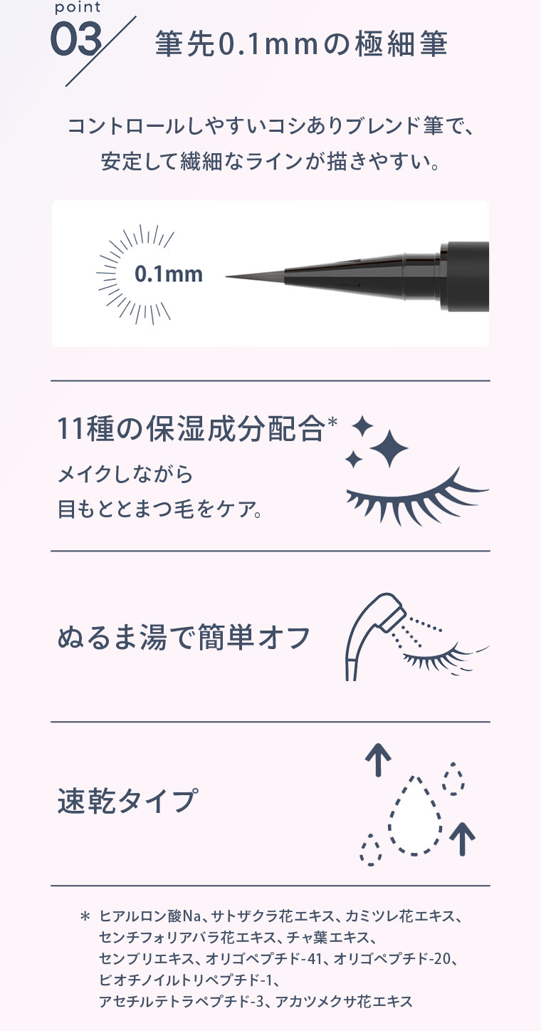 point03 筆先0.1mmの極細筆 コントロールしやすいコシありブレンド筆で、安定して繊細なラインが描きやすい。 11種の保湿成分配合 メイクしながら目もととまつ毛をケア。ぬるま湯で簡単オフ 速乾タイプ