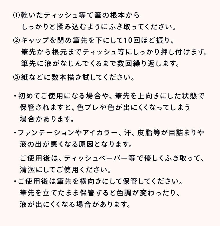 ①乾いたティッシュ等で筆の根本からしっかりと揉み込むようにふき取ってください。 ②キャップを閉め筆先を下にして10回ほど振り、筆先から根元までティッシュ等にしっかり押し付けます。筆先に液がなじんでくるまで数回繰り返します。 ③紙などに数本描き試してください。