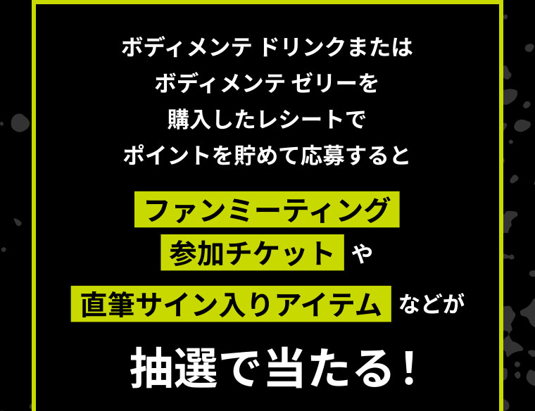 ボディメンテドリンクまたはボディメンテゼリーを購入したレシートでポイントを貯めて応募すると ファンミーティング参加チケットや直筆サイン入りアイテムなどが抽選で当たる！
