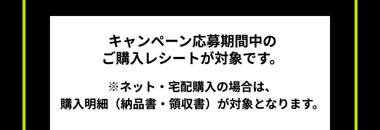 キャンペーン応募期間中のご購入レシートが対象です。 ネット・宅配購入の場合は、購入明細（納品書・領収書）が対象となります。