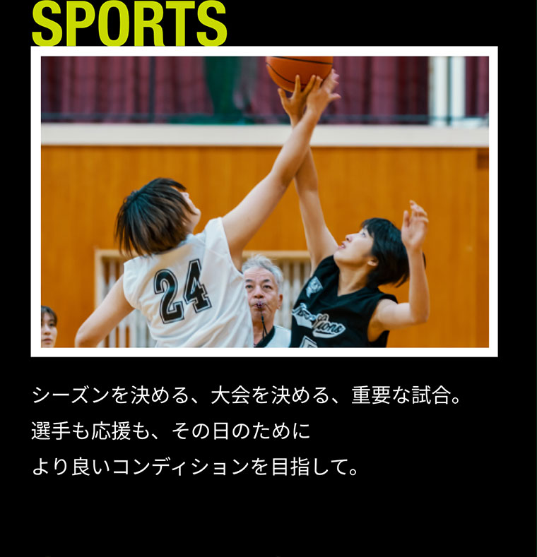 SPORTS シーズンを決める、大会を決める、重要な試合。選手も応援も、その日のためにより良いコンディションを目指して。