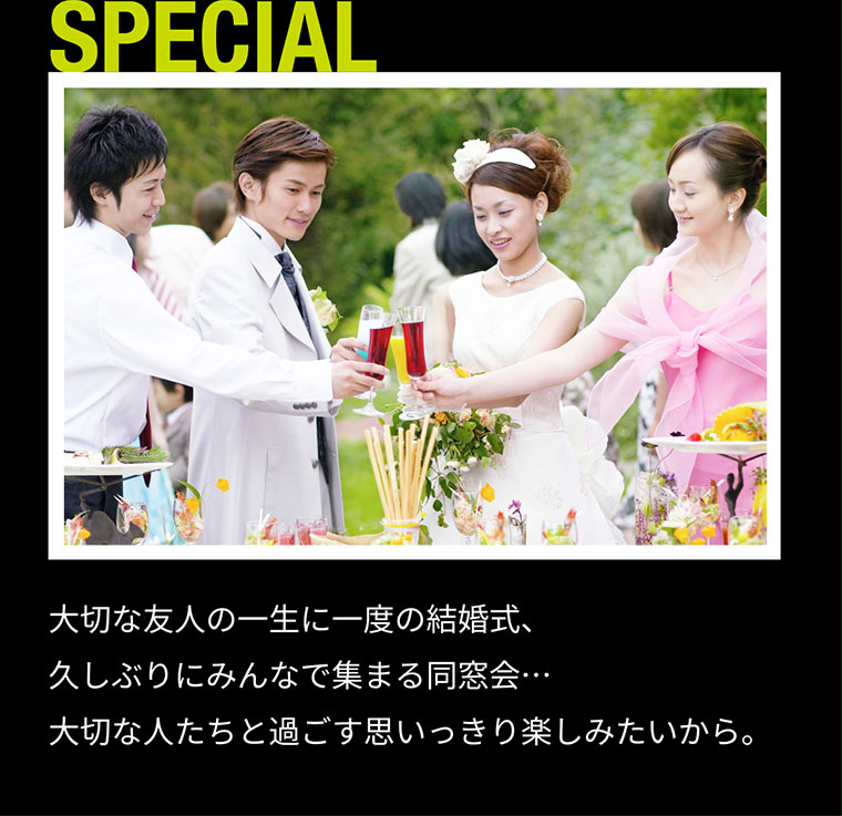 SPECIAL 大切な友人の一生に一度の結婚式、久しぶりにみんなで集まる同窓会・・・大切な人たちと過ごす思いっきり楽しみたいから。
