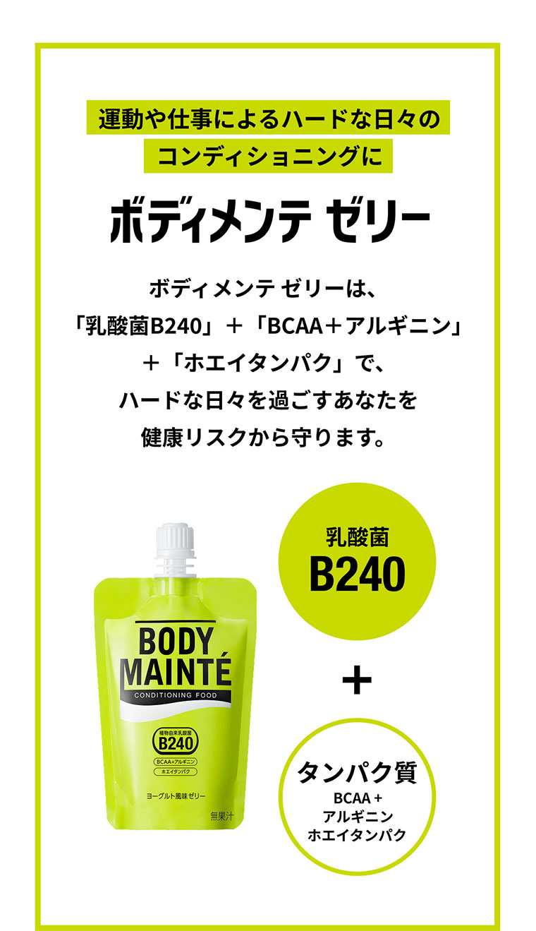運動や仕事によるハードな日々のコンディショニングに ボディメンテゼリーは、「乳酸菌B240」＋「BCAA＋アルギニン」+「ホエイタンパク」で、ハードな日々を過ごすあなたを健康リスクから守ります。