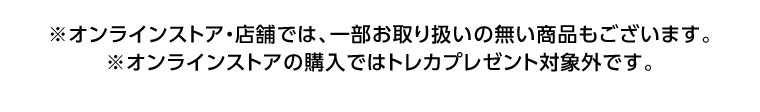 オンラインストア・店舗では、一部お取り扱いのない商品もございます。