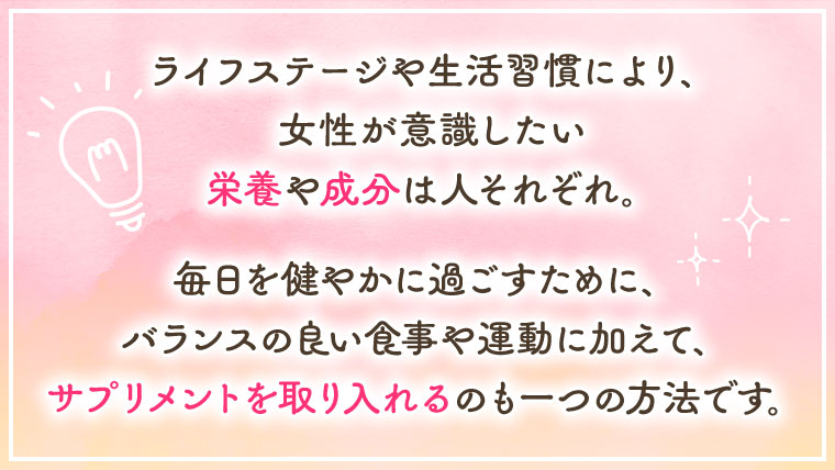 ライフステージや生活習慣により、女性が意識したい栄養や成分は人それぞれ。毎日を健やかに過ごすために、バランスの良い食事や運動に加えて、サプリメントを取り入れるのも一つの方法です。